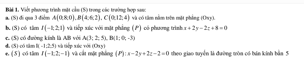 Viết phương trình mặt cầu (S) trong các trường hợp sau: 
a. (S) đi qua 3 điểm A(0;8;0), B(4;6;2), C(0;12;4) và có tâm nằm trên mặt phẳng (Oxy). 
b. (S) có tâm I(-1;2;1) và tiếp xúc với mặt phẳng (P) có phương trình x+2y-2z+8=0
c. (S) có đường kính là AB với A(3;2;5), B(1;0;-3)
d. (S) có tâm I(-1;2;5) và tiếp xúc với (Oxy)
e. ( S) có tâm I(-1;2;-1) và cắt mặt phẳng (P): x-2y+2z-2=0 theo giao tuyến là đường tròn có bán kính bằn 5