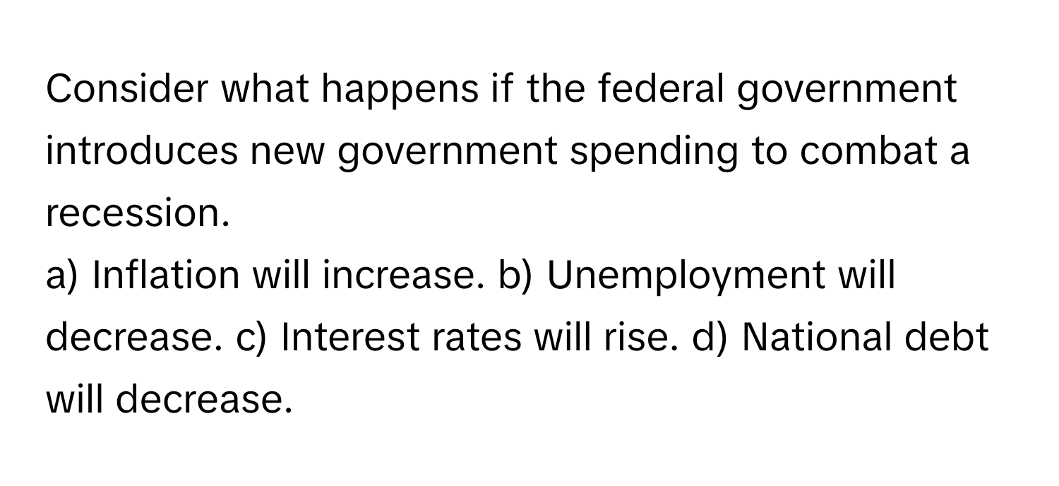 Consider what happens if the federal government introduces new government spending to combat a recession.

a) Inflation will increase. b) Unemployment will decrease. c) Interest rates will rise. d) National debt will decrease.