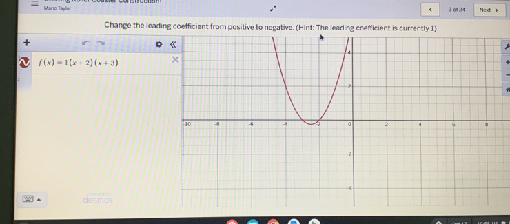 Mario Taylor 3 of 24 Next > 
< 
Change the leading coefficient from positive to negative. (Hint: The leading coefficient is currently  1)
f(x)=1(x+2)(x+3)
desmos pollesed try