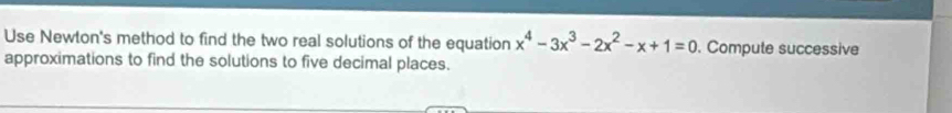 Use Newton's method to find the two real solutions of the equation x^4-3x^3-2x^2-x+1=0. Compute successive 
approximations to find the solutions to five decimal places.