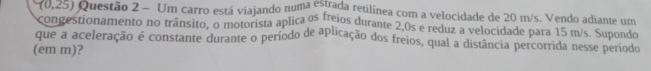 (0,25) Questão 2 - Um carro está viajando numa estrada retilínea com a velocidade de 20 m/s. Vendo adiante um 
congestionamento no trânsito, o motorista aplica os freios durante 2,0s e reduz a velocidade para 15 m/s. Supondo 
que a aceleração é constante durante o período de aplicação dos freios, qual a distância percorrida nesse período 
(em m)?