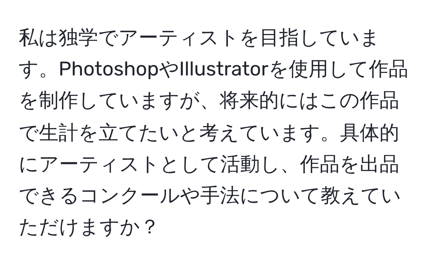 私は独学でアーティストを目指しています。PhotoshopやIllustratorを使用して作品を制作していますが、将来的にはこの作品で生計を立てたいと考えています。具体的にアーティストとして活動し、作品を出品できるコンクールや手法について教えていただけますか？