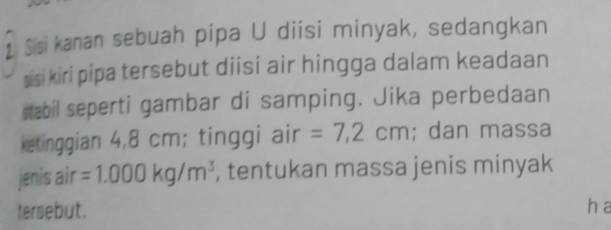 Sisi kanan sebuah pipa U diisi minyak, sedangkan 
sisi kiri pipa tersebut diisi air hingga dalam keadaan 
stabil seperti gambar di samping. Jika perbedaan 
ketinggian 4,8 cm; tinggi air =7,2cm; dan massa 
jenis air =1.000kg/m^3 , tentukan massa jenis minyak 
tersebut. h a