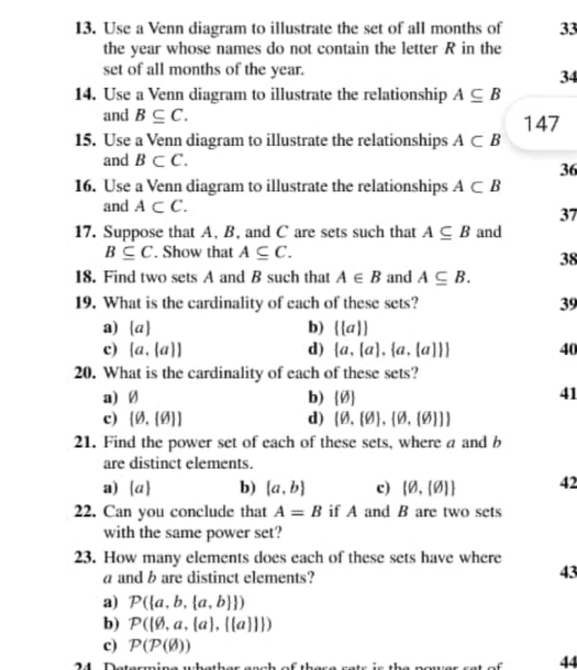 Use a Venn diagram to illustrate the set of all months of 33
the year whose names do not contain the letter R in the
set of all months of the year.
34
14. Use a Venn diagram to illustrate the relationship A⊂eq B
and B⊂eq C. 147
15. Use a Venn diagram to illustrate the relationships A⊂ B
and B⊂ C. 36
16. Use a Venn diagram to illustrate the relationships A⊂ B
and A⊂ C. 37
17. Suppose that A, B, and C are sets such that A⊂eq B and
B⊂eq C. Show that A⊂eq C. 
38
18. Find two sets A and B such that A∈ B and A⊂eq B. 
19. What is the cardinality of each of these sets? 39
a)  a b) ( a )
c) [a,(a)] d)  a, a , a,[a]  40
20. What is the cardinality of each of these sets?
a) Ø b) [varnothing ]
41
c) [varnothing .(varnothing ]] d) (0,(0),(0,(0)))
21. Find the power set of each of these sets, where a and b
are distinct elements.
a [a] b)  a,b c) (0,(0) 42
22. Can you conclude that A=B if A and B are two sets
with the same power set?
23. How many elements does each of these sets have where
a and b are distinct elements?
43
a) P( a,b, a,b  )
b) P( a,a, a , (a   )
c) P(P(varnothing ))
44