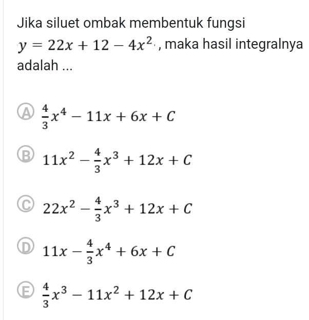 Jika siluet ombak membentuk fungsi
y=22x+12-4x^2 , maka hasil integralnya
adalah ...
A  4/3 x^4-11x+6x+C
B 11x^2- 4/3 x^3+12x+C
C 22x^2- 4/3 x^3+12x+C
D 11x- 4/3 x^4+6x+C
E  4/3 x^3-11x^2+12x+C