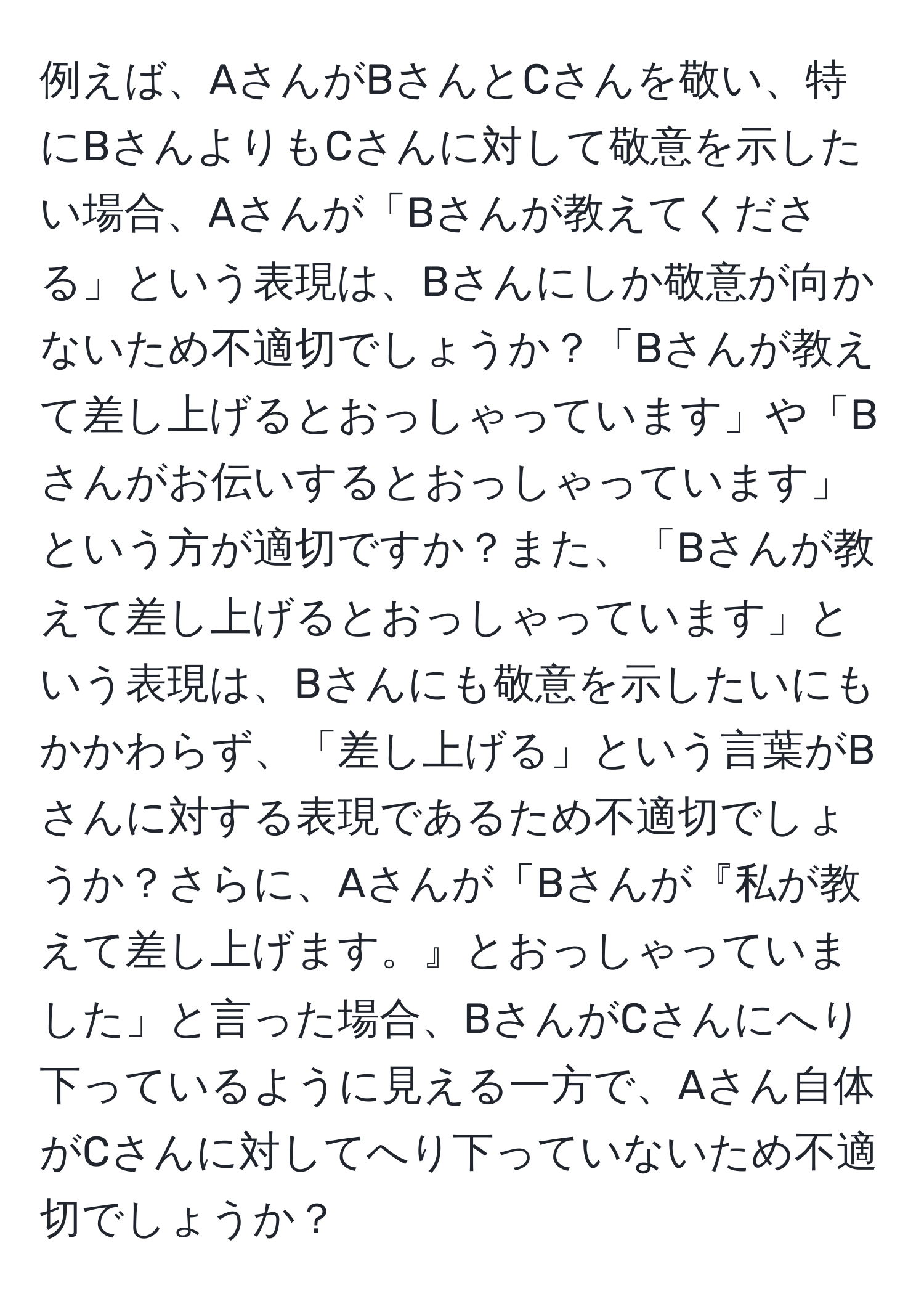 例えば、AさんがBさんとCさんを敬い、特にBさんよりもCさんに対して敬意を示したい場合、Aさんが「Bさんが教えてくださる」という表現は、Bさんにしか敬意が向かないため不適切でしょうか？「Bさんが教えて差し上げるとおっしゃっています」や「Bさんがお伝いするとおっしゃっています」という方が適切ですか？また、「Bさんが教えて差し上げるとおっしゃっています」という表現は、Bさんにも敬意を示したいにもかかわらず、「差し上げる」という言葉がBさんに対する表現であるため不適切でしょうか？さらに、Aさんが「Bさんが『私が教えて差し上げます。』とおっしゃっていました」と言った場合、BさんがCさんにへり下っているように見える一方で、Aさん自体がCさんに対してへり下っていないため不適切でしょうか？