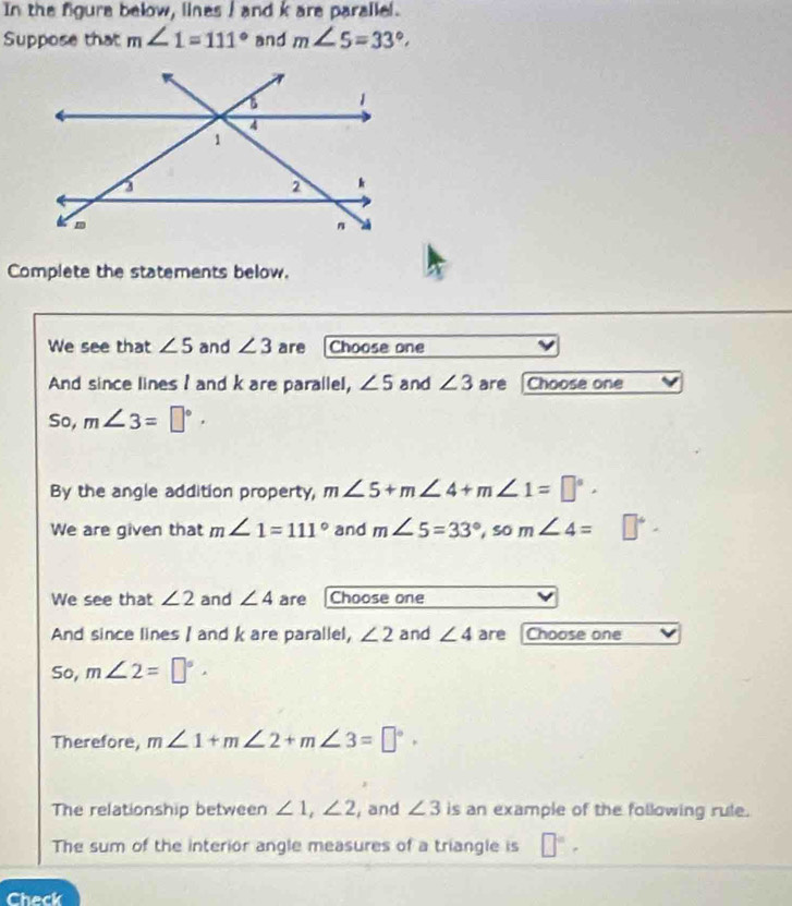 In the figure below, lines I and k are parallel. 
Suppose that m∠ 1=111° and m∠ 5=33°
Complete the statements below. 
We see that ∠ 5 and ∠ 3 are Choose one 
And since lines I and k are parallel, ∠ 5 and ∠ 3 are Choose one 
So, m∠ 3=□°·
By the angle addition property, m∠ 5+m∠ 4+m∠ 1=□°. 
We are given that m∠ 1=111° and m∠ 5=33°, som∠ 4=□°-
We see that ∠ 2 and ∠ 4 are Choose one 
And since lines I and k are parallel, ∠ 2 and ∠ 4 are Choose one 
So, m∠ 2=□°
Therefore, m∠ 1+m∠ 2+m∠ 3=□°. 
The relationship between ∠ 1, ∠ 2 , and ∠ 3 is an example of the following rule. 
The sum of the interior angle measures of a triangle is □°. 
Check