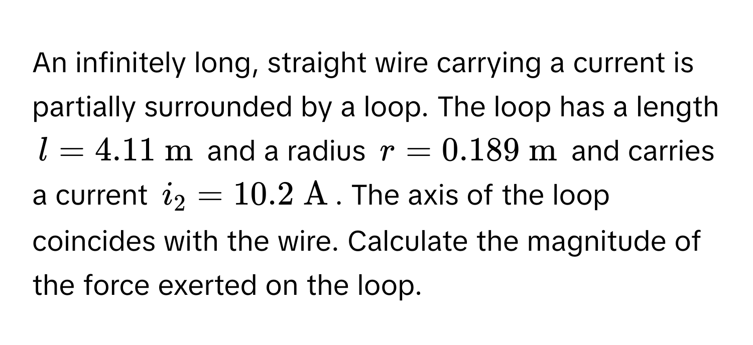 An infinitely long, straight wire carrying a current is partially surrounded by a loop. The loop has a length $l = 4.11  m$ and a radius $r = 0.189  m$ and carries a current $i_2 = 10.2  A$. The axis of the loop coincides with the wire. Calculate the magnitude of the force exerted on the loop.