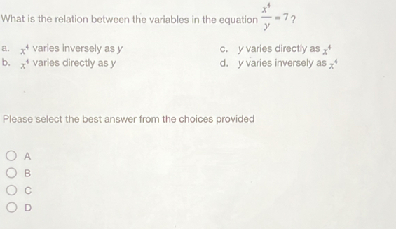 What is the relation between the variables in the equation  x^4/y =7 ?
a. x^4 varies inversely as y c. y varies directly as x^4
b. x^4 varies directly as y d. y varies inversely as x^4
Please select the best answer from the choices provided
A
B
C
D