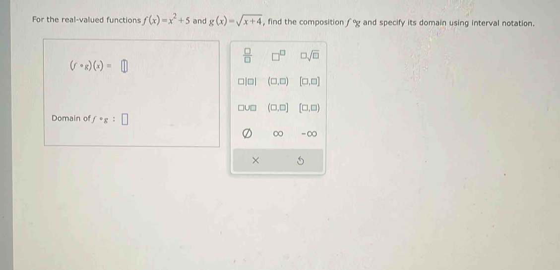 For the real-valued functions f(x)=x^2+5 and g(x)=sqrt(x+4) , find the composition f°g and specify its domain using interval notation.
 □ /□   □^(□) □ sqrt(□ )
(fcirc g)(x)=□
beginvmatrix □ endvmatrix (□ ,□ ) [□ ,□ ]
(□ ,□ ] [□ ,□ )
Domain of fcirc g : □ 
∞ -∞
×