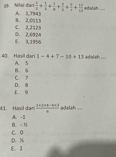 Nilai dari  1/2 + 1/3 + 1/8 + 3/5 + 5/7 + 12/13  adalah ....
A. 1,7943
B. 2,0113
C. 2,2123
D. 2,6924
E. 3,1956
40. Hasil dari 1-4+7-10+13 adalah ....
A. 5
B. 6
C. 7
D. 8
E. 9
41. Hasil dari  (1+2* 4-4* 3)/6  adalah ....
A. -1
B. - ½
C. 0
D. ½
E. 1