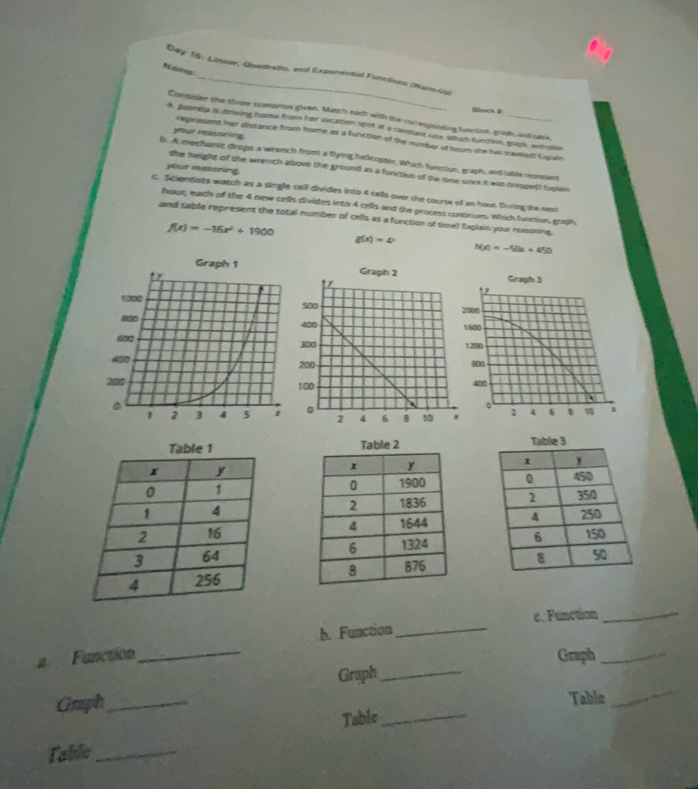 Nama
Day 18. Lineer, Quadratio, and Exponential Functions (Warm-Up)
Bsecl 
Consider the those stenarion given. Match each with the corresponding function, graph, and able.
k guanita is driving home from har vacation spot at a constant rate. Which function, graph, andrble
your reasoning.
represent her distance from home as a function of the number of hours she has mawed Expein
b. A mechanic drops a wrench from a flying helicopter. Which funcion, graph, and table resnsent
your masoning
the height of the wrench above the ground as a function of the time since it was droppedt Explain
c. Scientists watch as a single cell divides into 4 cells over the course of an hour. During the next
hour, each of the 4 new cells divides into 4 cells and the process continues. Which lunction, graph,
and table represent the total number of cells as a function of time? Explain your masoning.
f(x)=-16x^2+1900
g(x)=4^x
h(x)=-50x+450
Graph 1 GrGrap

Table 1 Table 2 able 3





c. Function_
a. Function_ b. Function_
Graph_
Graph_
Grph_
Tablo_
Table_
Table_