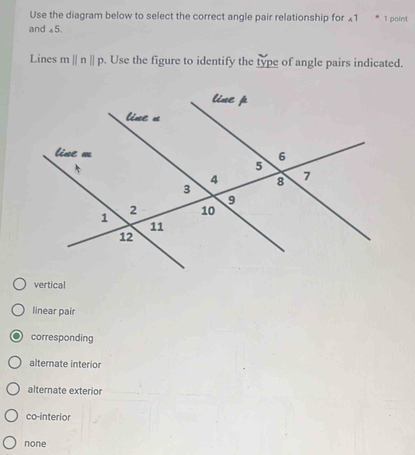 Use the diagram below to select the correct angle pair relationship for _41*_1 point
and _45.
Lines mparallel nparallel p. Use the figure to identify the type of angle pairs indicated.
vertical
linear pair
corresponding
alternate interior
alternate exterior
co-interior
none