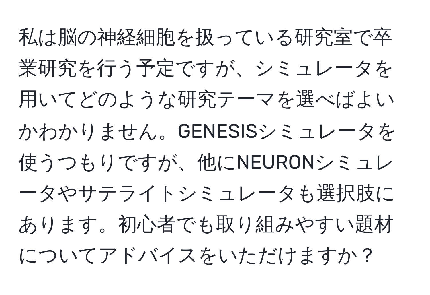 私は脳の神経細胞を扱っている研究室で卒業研究を行う予定ですが、シミュレータを用いてどのような研究テーマを選べばよいかわかりません。GENESISシミュレータを使うつもりですが、他にNEURONシミュレータやサテライトシミュレータも選択肢にあります。初心者でも取り組みやすい題材についてアドバイスをいただけますか？