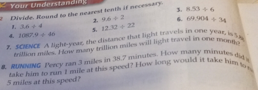 Your Understanding 
3. 8.53/ 6
2 Divide. Round to the nearest tenth if necessary. 
2. 9.6/ 2 6. 
1. 3.6/ 4
4. 1087.9/ 46 5. 12.32/ 22 69.904/ 34
7. SCIENCE A light-year, the distance that light travels in one year, is 58
trillion miles. How many trillion miles will light travel in one month? 
8. RUNNING Percy ran 3 miles in 38.7 minutes. How many minutes did 
take him to run 1 mile at this speed? How long would it take him to
5 miles at this speed?