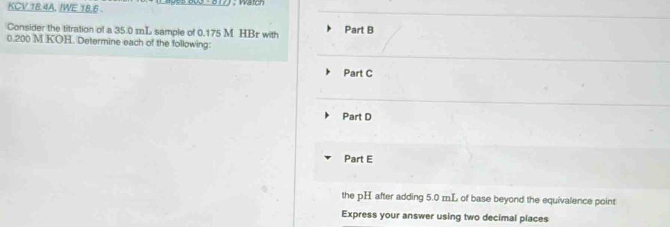 KCV 18.4A, IWE 18,6 . 
Consider the titration of a 35.0 mL sample of 0.175 M HBr with Part B
0.200 M KOH. Determine each of the following: 
Part C 
Part D 
Part E 
the pH after adding 5.0 mL of base beyond the equivalence point 
Express your answer using two decimal places