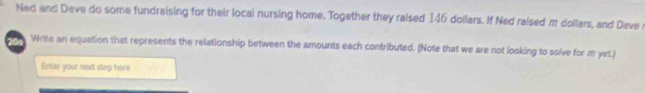 Ned and Dave do some fundraising for their local nursing home. Together they raised 146 dollars. If Ned raised m dollars, and Dave 
20 Write an equation that represents the relationship between the amounts each contributed. (Note that we are not looking to solve for m yet.) 
Enter your next step here