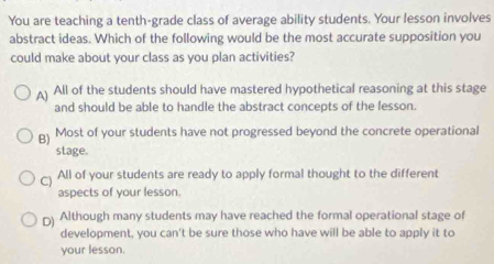 You are teaching a tenth-grade class of average ability students. Your lesson involves
abstract ideas. Which of the following would be the most accurate supposition you
could make about your class as you plan activities?
A) All of the students should have mastered hypothetical reasoning at this stage
and should be able to handle the abstract concepts of the lesson.
B) Most of your students have not progressed beyond the concrete operational
stage.
C) All of your students are ready to apply formal thought to the different
aspects of your lesson.
D) Although many students may have reached the formal operational stage of
development, you can't be sure those who have will be able to apply it to
your lesson.