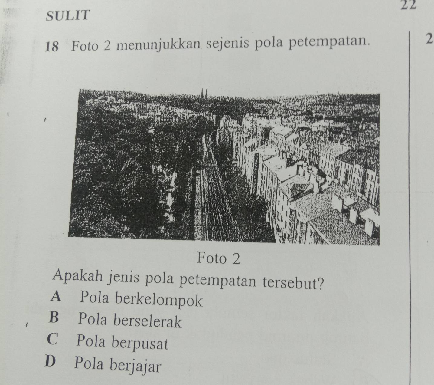 SULIT
18 Foto 2 menunjukkan sejenis pola petempatan.
2
Foto 2
Apakah jenis pola petempatan tersebut?
A Pola berkelompok
B Pola berselerak
C Pola berpusat
D Pola berjajar