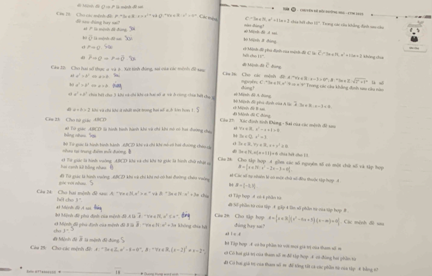 d) Mệnh đề ( => P là mệnh đề sai.
Toàn ① - Chuyên Đề Bồi đướnG HSG - CTM 2025
Câu 21: Cho các mệnh đề: P=3 R:x>x^(2n) và Ω :"Vx 6 R:x^2>0^n Các mện nào đùng? chía hēt cho 11° :  Trong các câu khẳng định sau câu
đề sau đúng hay sai?
C=3n∈ N,n^2+11n+2
a) / là mệnh đề đùng.
a) Mệnh đề A sai
b) overline O là mệnh đề sai
b) Mènh β đùng
c) PRightarrow Q. Shi Chú
c) Mệnh đề phủ định của mệnh đề C là: overline C(-3 n ∈ N n^2+11n+2 không chia
hēt cho 11°
d) overline PRightarrow QRightarrow overline QRightarrow overline Q· overline SJ d) Mệnh đề overline c dùng
Câu 22: Cho hai số thực a và δ . Xét tính đúng, sai của các mệnh đề sau Câu 26: Cho các mệnh de:A:^nforall x∈ R:x-3>0°Vx∈ R:x-3>0°; & :"3π e Z(sqrt(2^x+1)^x là số
a) a^2>b^2 < <tex>a>b nguyên; C : "3a ∈
b) a^3>b^3 a>b dúng? N,n^2:9Rightarrow n:9° Trong các câu khẳng định sau câu nào
a) Mệnh đề A đùng
c) a^2+b^2 Schia hết cho 3 khi và chỉ khi cả hai số # và δ cùng chia hết cho 1 b) Mệnh đề phú định của A lào
d) a+b>2 khi và chi khi ít nhất một trong hai số a,b lớn hơn 1. c) Mệnh đề B sai. overline A:3x∈ R:x-3<0.
đ) Mệnh đề C đúng
Câu 23: Cho tử giác ABCD
Cầu 27: Xác định tính Đủng - Sai của các mệnh đê sau
a) Tử giác ABCD là hình bình hành khi và chỉ khi nó có hai đường chếc a) forall x∈ R,x^2-x+1>0.
bằng nhau.9
bl 3x∈ Q,x^2=3.
c
b) Tứ giác là hình bình hành ABC O khi và chỉ khi nó có hai đường chéo cá 3x∈ R,forall y∈ R,x+y^3≥ 0.
d)
nhau tại trung điểm mỗi đường. Đ exists n∈ N,n(n+11)+6 chia hết cho 11.
c) Từ giác là hình vuông ABCL D khi và chỉ khi tứ giác là hình chữ nhật có B= x∈ N|x^2-2x-3=0 .
Cu 28: Cho tập hợp 4 gồm các số nguyên tố có một chữ số và tập hợp
hai cạnh kề bằng nhau. Đ
đ) Tứ giác là hình vuông ABCD khi và chỉ khi nó có hai đường chéo vuông
a) Các số tự nhiên lẻ có một chữ số đều thuộc tập hợp 4
B= -1;3 .
góc với nhau. b) c) Tập hợp A có 4 phần từ
hēt cho 3 '
Câu 24: Cho hai mệnh đề sau: A: "∀ị N,n^2>n.'' và B:=3a N:n^2+3n chia d) Số phần tử của tập  gấp 4 lần số phần tử của tập hợp 8.
a) Mệnh đề Á sai
b) Mệnh đề phủ định của mệnh đề Á là overline A n a^25n° Câu 29: Cho tập hợp
c Mệnh đề phủ định của mệnh đề B là overline B: '' Vn é N:n^2+3n không chía hē dúng hay sai? A= x∈ R|(x^2-6x+5)(x-m)=0. Các mệnh đề sau
cho 3°
a) |∈ A
d) Mệnh . 4 boverline B là mệnh đề đúng.S b) Tập hợp 4 có ba phần từ với mọi giá trị của tham số m
Câu 25: Cho các mệnh đề: A:^-3n∈ Z,n^2-8=0^n, B:''V τ∈ R, (x-2)^2!= x-2 c) Có hai giá trị của tham số m đế tập hợp 4 có đúng hai phần từ
đ) Có hai giá trị của tham số m để tống tất cá các phần từ của tập 4 bằng 67
Zelo:0774860155
overline 18
