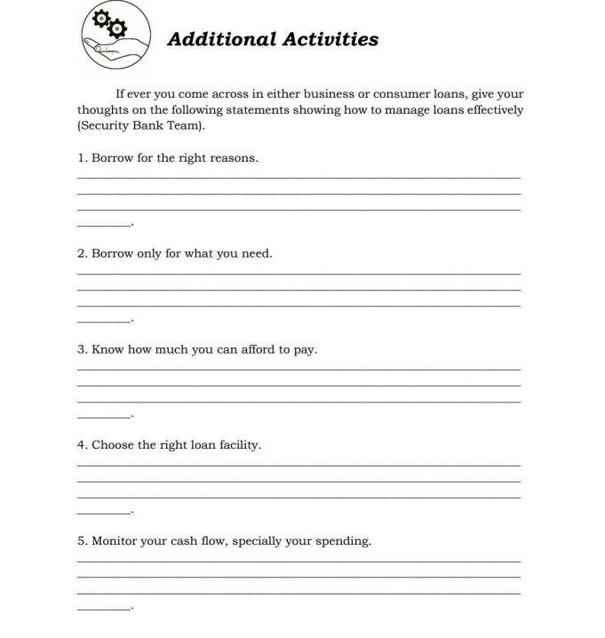 Additional Activities 
If ever you come across in either business or consumer loans, give your 
thoughts on the following statements showing how to manage loans effectively 
(Security Bank Team). 
1. Borrow for the right reasons. 
_ 
_ 
_ 
_. 
2. Borrow only for what you need. 
_ 
_ 
_ 
_. 
3. Know how much you can afford to pay. 
_ 
_ 
_ 
_. 
4. Choose the right loan facility. 
_ 
_ 
_ 
__. 
5. Monitor your cash flow, specially your spending. 
_ 
_ 
_ 
_.