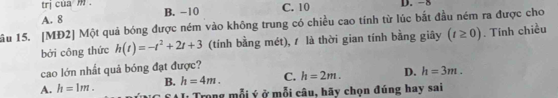 trị cua m.
A. 8 B. -10 C. 10 D. -8
ầu 15. [MĐ2] Một quả bóng được ném vào không trung có chiều cao tính từ lúc bắt đầu ném ra được cho
bởi công thức h(t)=-t^2+2t+3 (tính bằng mét), là thời gian tính bằng giây (t≥ 0). Tính chiều
cao lớn nhất quả bóng đạt được?
B. h=4m. C. h=2m. D.
A. h=1m. h=3m. 
* Trong mỗi ý ở mỗi câu, hãy chọn đúng hay sai