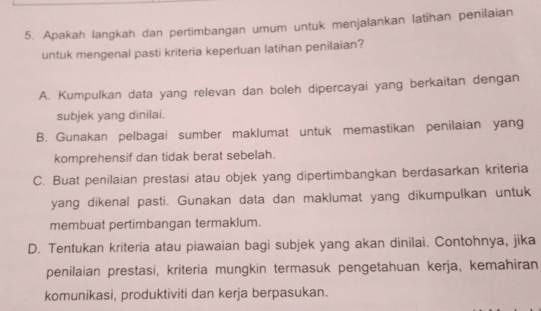 Apakah langkah dan pertimbangan umum untuk menjalankan latihan penilaian
untuk mengenal pasti kriteria keperluan latihan penilaian?
A. Kumpulkan data yang relevan dan boleh dipercayai yang berkaitan dengan
subjek yang dinilai.
B. Gunakan pelbagai sumber maklumat untuk memastikan penilaian yang
komprehensif dan tidak berat sebelah.
C. Buat penilaian prestasi atau objek yang dipertimbangkan berdasarkan kriteria
yang dikenal pasti. Gunakan data dan maklumat yang dikumpulkan untuk
membuat pertimbangan termaklum.
D. Tentukan kriteria atau piawaian bagi subjek yang akan dinilai. Contohnya, jika
penilaian prestasi, kriteria mungkin termasuk pengetahuan kerja, kemahiran
komunikasi, produktiviti dan kerja berpasukan.