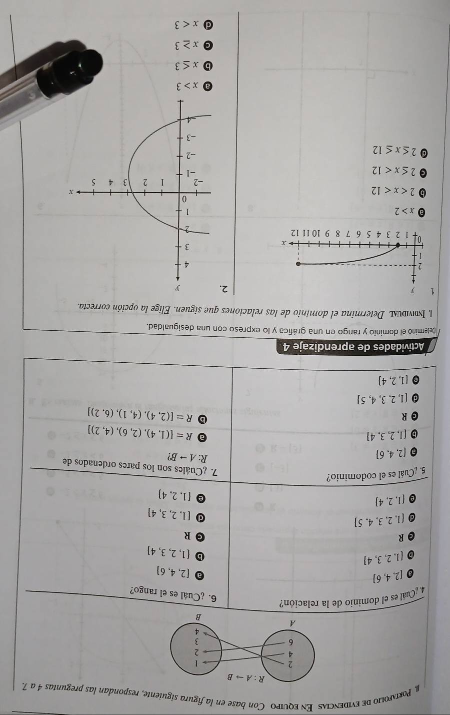 Portλfolio de evidencias En equipo Con base en la figura siguiente, respondan las preguntas 4 a 7.
4. ¿Cuál es el dominio de la relación?
6. ¿Cuál es el rango?
 2,4,6
 2,4,6
 1,2,3,4
b  1,2,3,4
R
R
 1,2,3,4,5
d  1,2,3,4
 1,2,4
e  1,2,4
5. ¿Cuál es el codominio?
7. ¿Cuáles son los pares ordenados de
[2,4,6]
R: Ato B
 1,2,3,4
R=[(1,4),(2,6),(4,2)]
R
R=[(2,4),(4,1),(6,2)]
d  1,2,3,4,5
 1,2,4
Actividades de aprendizaje 4
Determino el dominio y rango en una gráfica y lo expreso con una desigualdad.
1. Indvidυal Determina el dominio de las relaciones que siguen. Elige la opción correcta.
1 y
2.
2
1
x
'o 1 2 3 4 5 6 7 8 9 10 11 12
x>2
b 2
G 2≤ x<12</tex>
a 2≤ x≤ 12
a x>3
b x≤ 3
C x≥ 3
d x<3</tex>