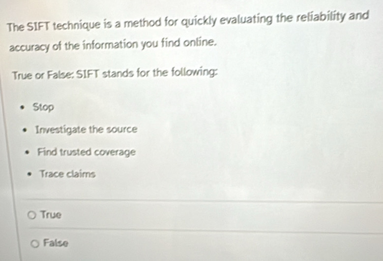 The SIFT technique is a method for quickly evaluating the reliability and
accuracy of the information you find online.
True or False: SIFT stands for the following:
Stop
Investigate the source
Find trusted coverage
Trace claims
True
False