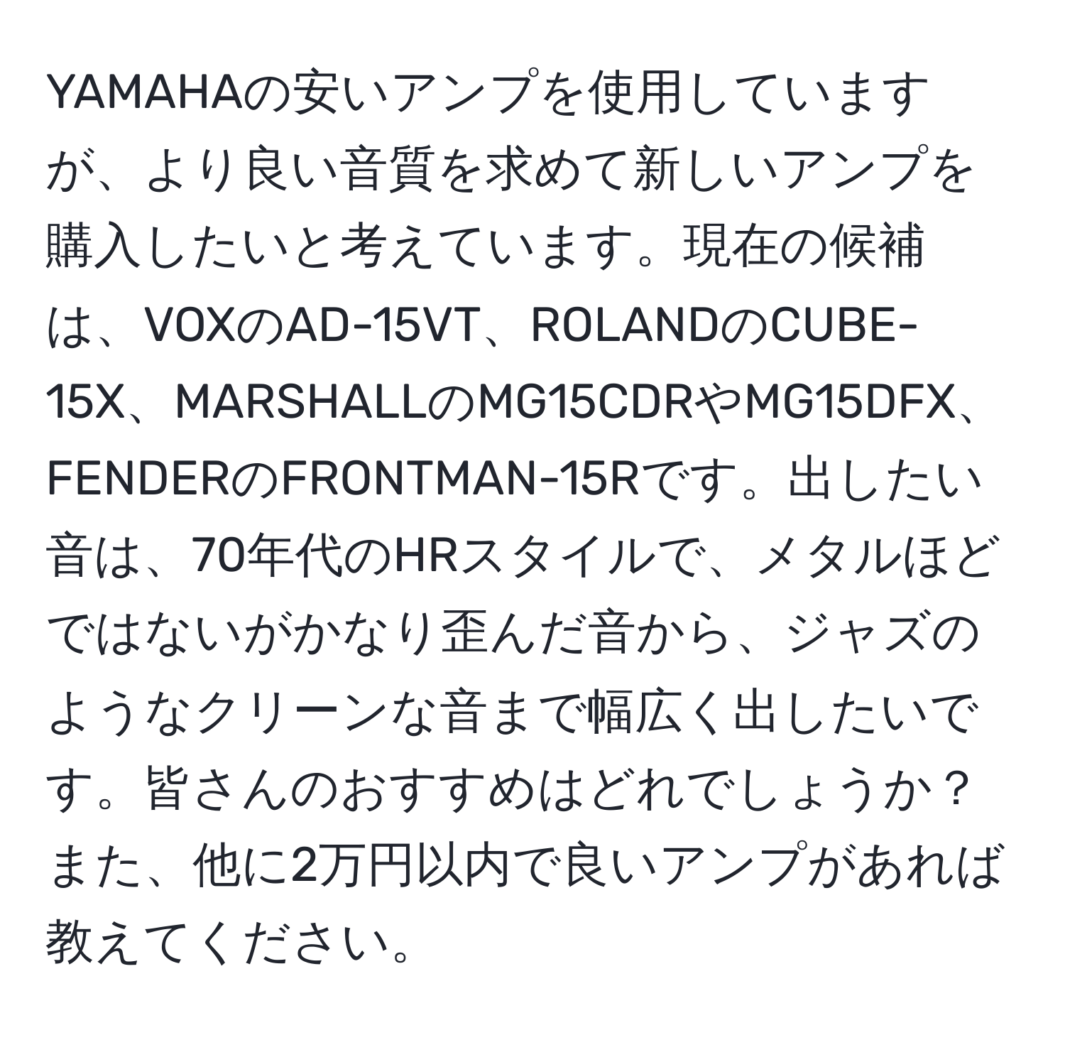 YAMAHAの安いアンプを使用していますが、より良い音質を求めて新しいアンプを購入したいと考えています。現在の候補は、VOXのAD-15VT、ROLANDのCUBE-15X、MARSHALLのMG15CDRやMG15DFX、FENDERのFRONTMAN-15Rです。出したい音は、70年代のHRスタイルで、メタルほどではないがかなり歪んだ音から、ジャズのようなクリーンな音まで幅広く出したいです。皆さんのおすすめはどれでしょうか？また、他に2万円以内で良いアンプがあれば教えてください。