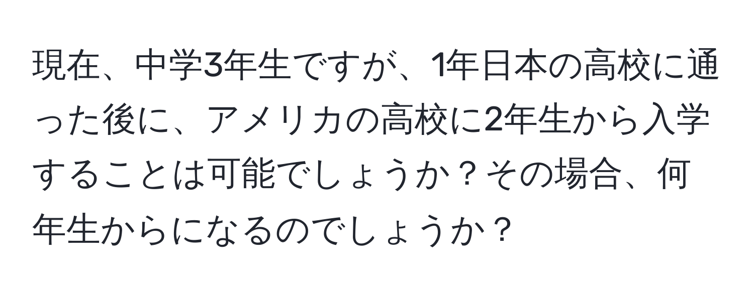 現在、中学3年生ですが、1年日本の高校に通った後に、アメリカの高校に2年生から入学することは可能でしょうか？その場合、何年生からになるのでしょうか？