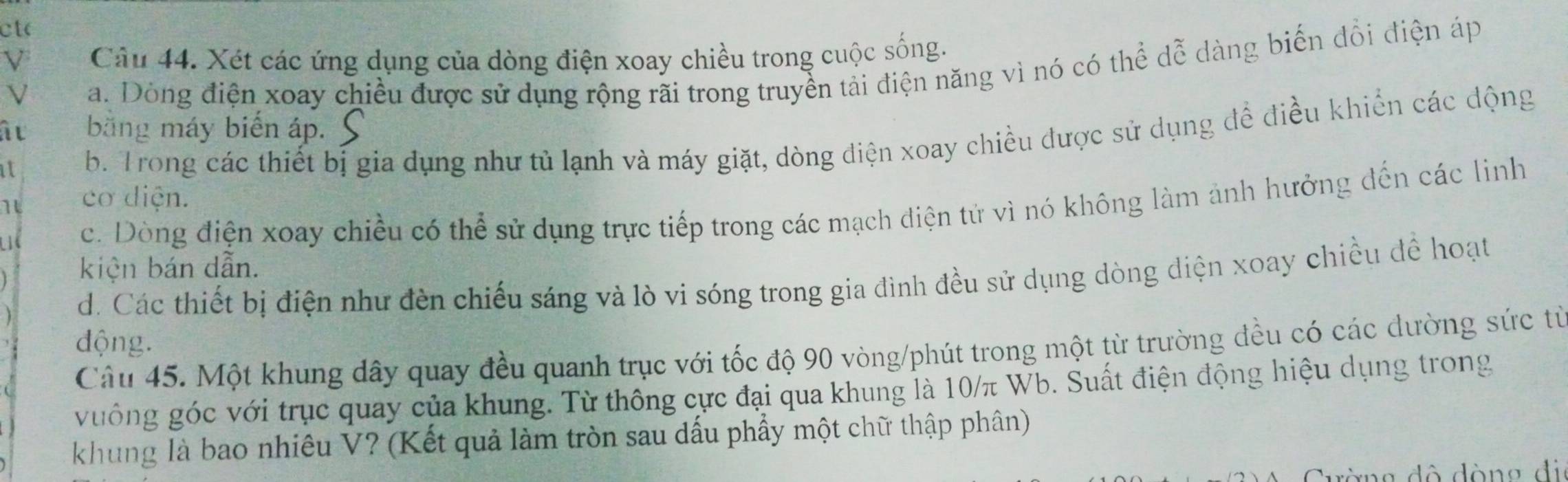 cto
ν Câu 44. Xét các ứng dụng của dòng điện xoay chiều trong cuộc sống.
V
a. Dòng điện xoay chiều được sử dụng rộng rãi trong truyền tải điện năng vì nó có thể dễ dàng biến dổi điện áp
â u băng máy biến áp. S
it b. Trong các thiết bị gia dụng như tủ lạnh và máy giặt, dòng điện xoay chiều được sử dụng để điều khiến các động
1 cơ diện.
c. Dòng điện xoay chiều có thể sử dụng trực tiếp trong các mạch điện tử vì nó không làm ảnh hưởng đến các linh
kiện bán dẫn.
d. Các thiết bị điện như đèn chiếu sáng và lò vi sóng trong gia đình đều sử dụng dòng điện xoay chiều để hoạt
động.
Câu 45. Một khung dây quay đều quanh trục với tốc độ 90 vòng/phút trong một từ trường đều có các đường sức từ
vuông góc với trục quay của khung. Từ thông cực đại qua khung là 10/π Wb. Suất điện động hiệu dụng trong
khung là bao nhiêu V? (Kết quả làm tròn sau dấu phẩy một chữ thập phân)
Cường đô dòng đi