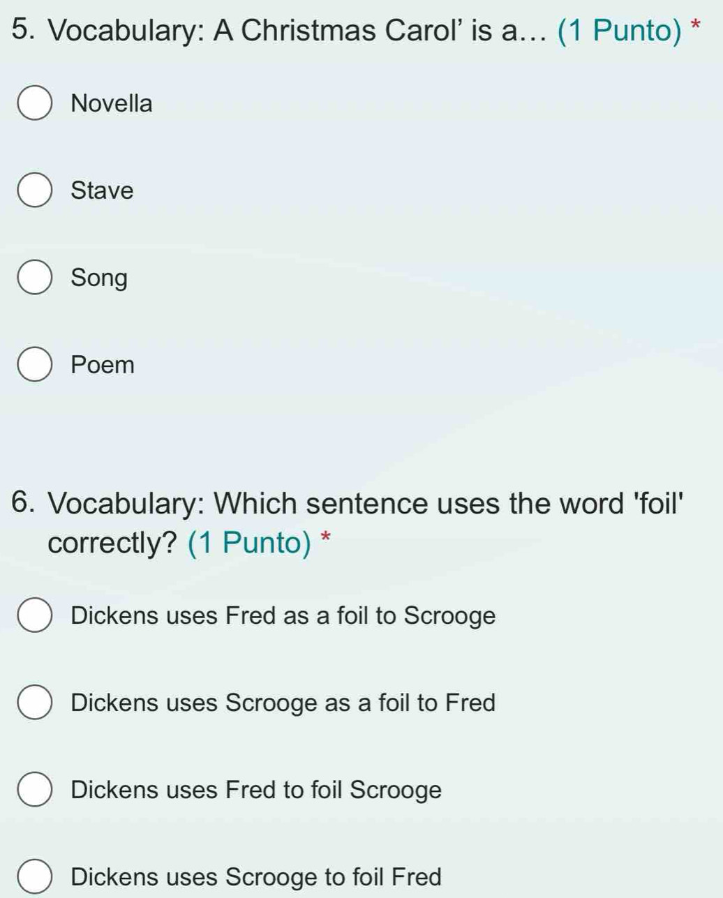 Vocabulary: A Christmas Carol’ is a... (1 Punto) *
Novella
Stave
Song
Poem
6. Vocabulary: Which sentence uses the word 'foil'
correctly? (1 Punto) *
Dickens uses Fred as a foil to Scrooge
Dickens uses Scrooge as a foil to Fred
Dickens uses Fred to foil Scrooge
Dickens uses Scrooge to foil Fred