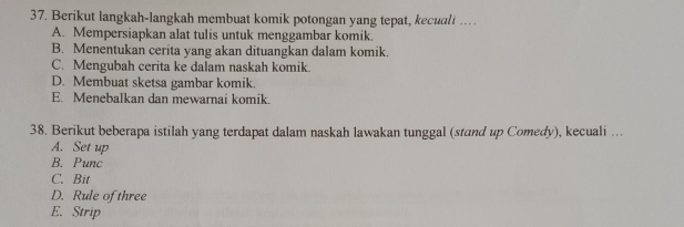 Berikut langkah-langkah membuat komik potongan yang tepat, kecuali …
A. Mempersiapkan alat tulis untuk menggambar komik.
B. Menentukan cerita yang akan dituangkan dalam komik.
C. Mengubah cerita ke dalam naskah komik.
D. Membuat sketsa gambar komik.
E. Menebalkan dan mewarnai komik.
38. Berikut beberapa istilah yang terdapat dalam naskah lawakan tunggal (stand up Comedy), kecuali ….
A. Set up
B. Punc
C. Bit
D. Rule of three
E. Strip