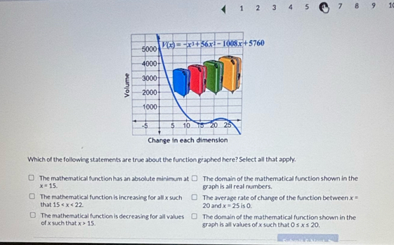 1 2 3 4 5 7 8 9 10
Which of the following statements are true about the function graphed here? Select all that apply.
The mathematical function has an absolute minimum at The domain of the mathematical function shown in the
x=15.
graph is all real numbers.
The mathematical function is increasing for all x such The average rate of change of the function between x=
that 15 20 and x=25is0.
The mathematical function is decreasing for all values The domain of the mathematical function shown in the
of x such that x>15. graph is all values of x such that 0≤ x≤ 20.