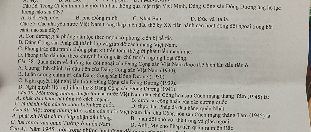 My.
Câu 36. Trong Chiến tranh thế giới thứ hai, thông qua mặt trận Việt Minh, Đảng Cộng sản Đông Dương ủng hộ lực
lượng nào sau đây?
A. khối Hiệp ước. B. phe Đồng minh. C. Nhật Bản. D. Đức và Italia.
Câu 37. Các nhà yêu nước Việt Nam trong thập niên đầu thế kỷ XX tiến hành các hoạt động đối ngoại trong bối
cảnh nào sau đây?
A. Con đường giải phóng dân tộc theo ngọn cờ phong kiến bị bế tắc.
B. Đảng Cộng sản Pháp đã thành lập và giúp đỡ cách mạng Việt Nam.
C. Phong trào đấu tranh chống phát xít trên toàn thế giới phát triển mạnh mẽ.
D. Phong trào dân tộc theo khuynh hướng dân chủ tư sản ngừng hoạt động.
Câu 38. Quan điểm về đường lối đối ngoại của Đảng Cộng sản Việt Nam được thể hiện lần đầu tiên ở
A. Cương lĩnh chính trị đầu tiên của Đảng Cộng sản Việt Nam (1930).
B. Luận cương chính trị của Đảng Cộng sản Đông Dương (1930).
C. Nghị quyết Hội nghị lần thứ 6 Đảng Cộng sản Đông Dương (1939).
D. Nghị quyết Hội nghị lần thứ 8 Đảng Cộng sản Đông Dương (1941).
Câu 39. Một trong những thuận lợi của nước Việt Nam dân chủ Cộng hòa sau Cách mạng tháng Tám (1945) là:
A. nhân dân hăng hái ủng hộ cách mạng.  B. được sự công nhận của các cường quốc.
C. là thành viên của tổ chức Liên hợp quốc. D. thực dân Pháp đã đầu hàng quân Nhật.
Câu 40. Một trong những khó khăn của nước Việt Nam dân chủ Cộng hòa sau Cách mạng tháng Tám (1945) là
A. phát xít Nhật chưa chấp nhận đầu hàng.  B. phải đổi phó với thù trong và giặc ngoài.
C. hai mươi vạn quân Tưởng ở miền Nam.  D. Anh, Mỹ cho Pháp tiến quân ra miền Bắc.
Câu 41. Năm 1945, một trong những hoạt động đối ngoại  ở