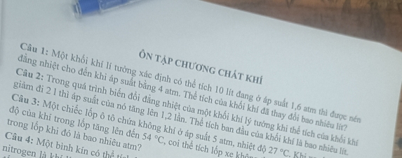 Ôn tập chương chát khí 
Cầu 1: Một khối khí lí tưởng xác định có thể tích 10 lít đang ở áp suất 1,6 atm thì được nét 
dằng nhiệt cho đến khi áp suất bằng 4 atm. Thể tích của khối khí đã thay đổi bao nhiêu lít 
Câu 2: Trong quá trình biến đổi đẳng nhiệt của một khối khí lý tưởng khi thể tích của khổi khi 
giàm đi 2 1 thì áp suất của nó tăng lên 1, 2 lần. Thể tích ban đầu của khối khí là bao nhiêu lít 
độ của khí trong lốp tăng lên đến 54°C
Câu 3: Một chiếc lốp ô tô chứa không khí ở áp suất 5 atm, nhiệt độ 
trong lốp khi đó là bao nhiêu atm? , coi thể tích lốp xe khật 27°C Khi 
Câu 4: Một bình kín có thể tía 
nitrogen là khí