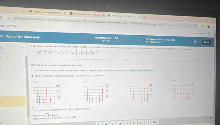 Distance Leaming | Elgin Com Assignments - BIO_110_702_2: Do Hamework - Section 6.1 Ho X
mylab.pearson.com/Student/PlayerHomework.aspx?homeworkld=6783426708questionId=18dlushed=false&cld=7912156&back=DoAssignments.aspxview=homework ☆
00 Fall 2024
zara rasheed
rk: Section 6.1 Homework Question 5, 6.1.18-T HW Score: 44.44%, 4 of 9 points Points: 0 of 1
Part 3 of 7 Save
ist In the following probability distribution, the random variable x represents the number of activities a parent of a 6th- to 8th-grade student is involved in. Complete parts (s) through (f) below
(a) Verify that this is a discrete probability distribution
2
This is a discrete probability distribution because the sum of the probabilities i overline 1 and each probability is between 0 and 1, inclusive
(b) Graph the discrete probability distribution. Choose the correct graph below
3
A.
B
C.
05
. 
4 
03
 
0
 
01
5
n6 (c) Compute and interpret the mean of the random vanable x
The mean is □ actvities
n 7 (Type an integer or a decimal. Do not round)
. =" [*] √i V (1,1) More