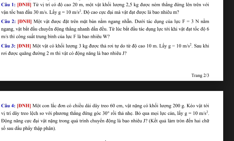 [ĐNH] Từ vị trí có độ cao 20 m, một vật khối lượng 2,5 kg được ném thắng đứng lên trên với 
vận tốc ban đầu 30 m/s. Lấy g=10m/s^2. Độ cao cực đại mà vật đạt được là bao nhiêu m? 
Câu 2: [ĐNH] Một vật được đặt trên mặt bàn nằm ngang nhẵn. Dưới tác dụng của lực F=3N nằm 
ngang, vật bắt đầu chuyển động thắng nhanh dần đều. Từ lúc bắt đầu tác dụng lực tới khi vật đạt tốc độ 6
m/s thì công suất trung bình của lực F là bao nhiêu W? 
Câu 3: [ĐNH] Một vật có khối lượng 3 kg được thả rơi tự do từ độ cao 10 m. Lấy g=10m/s^2. Sau khi 
rơi được quãng đường 2 m thì vật có động năng là bao nhiêu J? 
Trang 2/3
Câu 4: [ĐNH] Một con lắc đơn có chiều dài dây treo 60 cm, vật nặng có khối lượng 200 g. Kéo vật tới 
vị trí dây treo lệch so với phương thắng đứng góc 30° rồi thả nhẹ. Bỏ qua mọi lực cản, lấy g=10m/s^2. 
Động năng cực đại vật nặng trong quá trình chuyển động là bao nhiêu J? (Kết quả làm tròn đến hai chữ 
số sau dấu phẩy thập phân).