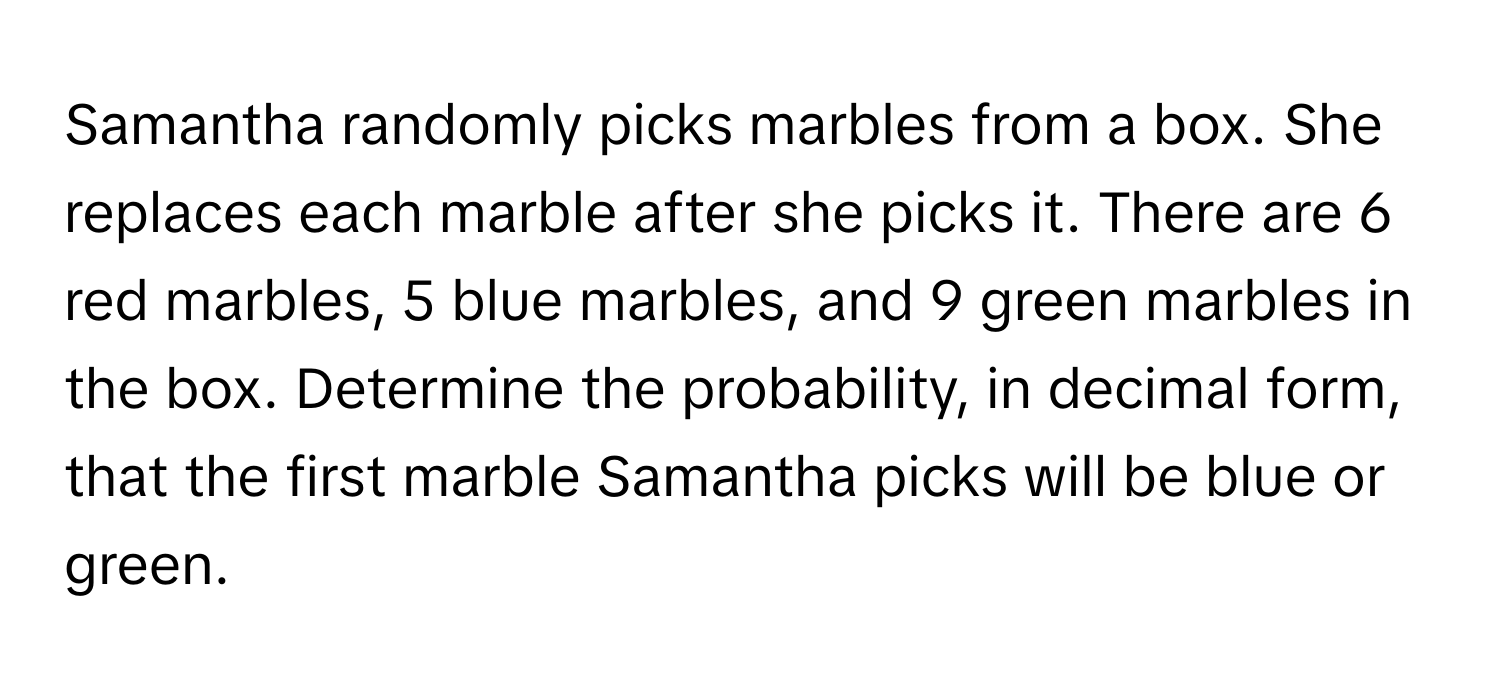 Samantha randomly picks marbles from a box. She replaces each marble after she picks it. There are 6 red marbles, 5 blue marbles, and 9 green marbles in the box. Determine the probability, in decimal form, that the first marble Samantha picks will be blue or green.