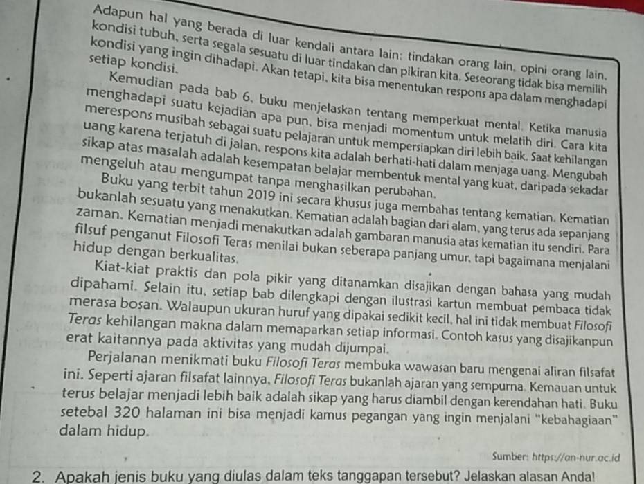 Adapun hal yang berada di luar kendali antara lain: tindakan orang lain, opini orang lain,
kondisi tubuh, serta segala sesuatu di luar tindakan dan pikiran kita. Seseorang tidak bisa memilih
setiap kondisi.
kondisi yang ingin dihadapi. Akan tetapi, kita bisa menentukan respons apa dalam menghadapi
Kemudian pada bab 6, buku menjelaskan tentang memperkuat mental. Ketika manusia
menghadapi suatu kejadian apa pun, bisa menjadi momentum untuk melatih diri. Cara kita
merespons musibah sebagai suatu pelajaran untuk mempersiapkan diri lebih baik. Saat kehilangan
uang karena terjatuh di jalan, respons kita adalah berhati-hati dalam menjaga uang. Mengubah
sikap atas masalah adalah kesempatan belajar membentuk mental yang kuat, daripada sekadar
mengeluh atau mengumpat tanpa menghasilkan perubahan.
Buku yang terbit tahun 2019 ini secara khusus juga membahas tentang kematian. Kematian
bukanlah sesuatu yang menakutkan. Kematian adalah bagian dari alam, yang terus ada sepanjang
zaman. Kematian menjadi menakutkan adalah gambaran manusia atas kematian itu sendiri. Para
filsuf penganut Filosofi Teras menilai bukan seberapa panjang umur, tapi bagaimana menjalani
hidup dengan berkualitas.
Kiat-kiat praktis dan pola pikir yang ditanamkan disajikan dengan bahasa yang mudah
dipahami. Selain itu, setiap bab dilengkapi dengan ilustrasi kartun membuat pembaca tidak
merasa bosan. Walaupun ukuran huruf yang dipakai sedikit kecil, hal ini tidak membuat Filosofi
Terds kehilangan makna dalam memaparkan setiap informasi. Contoh kasus yang disajikanpun
erat kaitannya pada aktivitas yang mudah dijumpai.
Perjalanan menikmati buku Filosofi Tergs membuka wawasan baru mengenai aliran filsafat
ini. Seperti ajaran filsafat lainnya, Filosofi Terøs bukanlah ajaran yang sempurna. Kemauan untuk
terus belajar menjadi lebih baik adalah sikap yang harus diambil dengan kerendahan hati. Buku
setebal 320 halaman ini bisa menjadi kamus pegangan yang ingin menjalani “kebahagiaan”
dalam hidup.
Sumber: https://an-nur.ac.id
2. Apakah jenis buku yang diulas dalam teks tanggapan tersebut? Jelaskan alasan Anda!