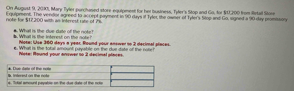 On August 9, 20X1, Mary Tyler purchased store equipment for her business, Tyler's Stop and Go, for $17,200 from Retail Store 
Equipment. The vendor agreed to accept payment in 90 days if Tyler, the owner of Tyler's Stop and Go, signed a 90-day promissory 
note for $17,200 with an interest rate of 7%. 
a. What is the due date of the note? 
b. What is the interest on the note? 
Note: Use 360 days a year. Round your answer to 2 decimal places. 
c. What is the total amount payable on the due date of the note? 
Note: Round your answer to 2 decimal places.