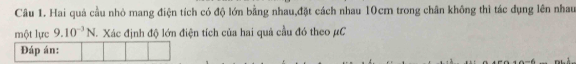 Hai quả cầu nhỏ mang điện tích có độ lớn bằng nhau,đặt cách nhau 10cm trong chân không thì tác dụng lên nhau 
một lực 9.10^(-3)N Xác định độ lớn điện tích của hai quả cầu đó theo μC