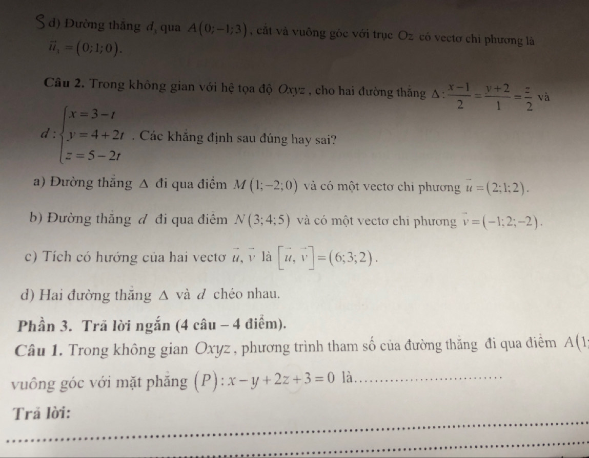 d) Đường thắng đ, qua A(0;-1;3) , cắt và vuông góc với trục Oz có vectơ chi phương là
vector u_3=(0;1;0). 
Câu 2. Trong không gian với hệ tọa độ Oxyz , cho hai đường thắng △ : (x-1)/2 = (y+2)/1 = z/2 va
d:beginarrayl x=3-t y=4+2t z=5-2tendarray.. Các khắng định sau đúng hay sai?
a) Đường thắng △ di qua điểm M(1;-2;0) và có một vectơ chi phương vector u=(2;1;2).
b) Đường thăng đ đi qua điểm N(3;4;5) và có một vectơ chi phương vector v=(-1;2;-2).
c) Tích có hướng của hai vectơ vector u, vector v là [vector u,vector v]=(6;3;2).
d) Hai đường thăng △ và d chéo nhau.
Phần 3. Trã lời ngắn (4 câu - 4 điểm).
Câu 1. Trong không gian Oxyz , phương trình tham số của đường thăng đi qua điểm A(1
vuông góc với mặt phẳng (P): x-y+2z+3=0 là.
Trả lời: