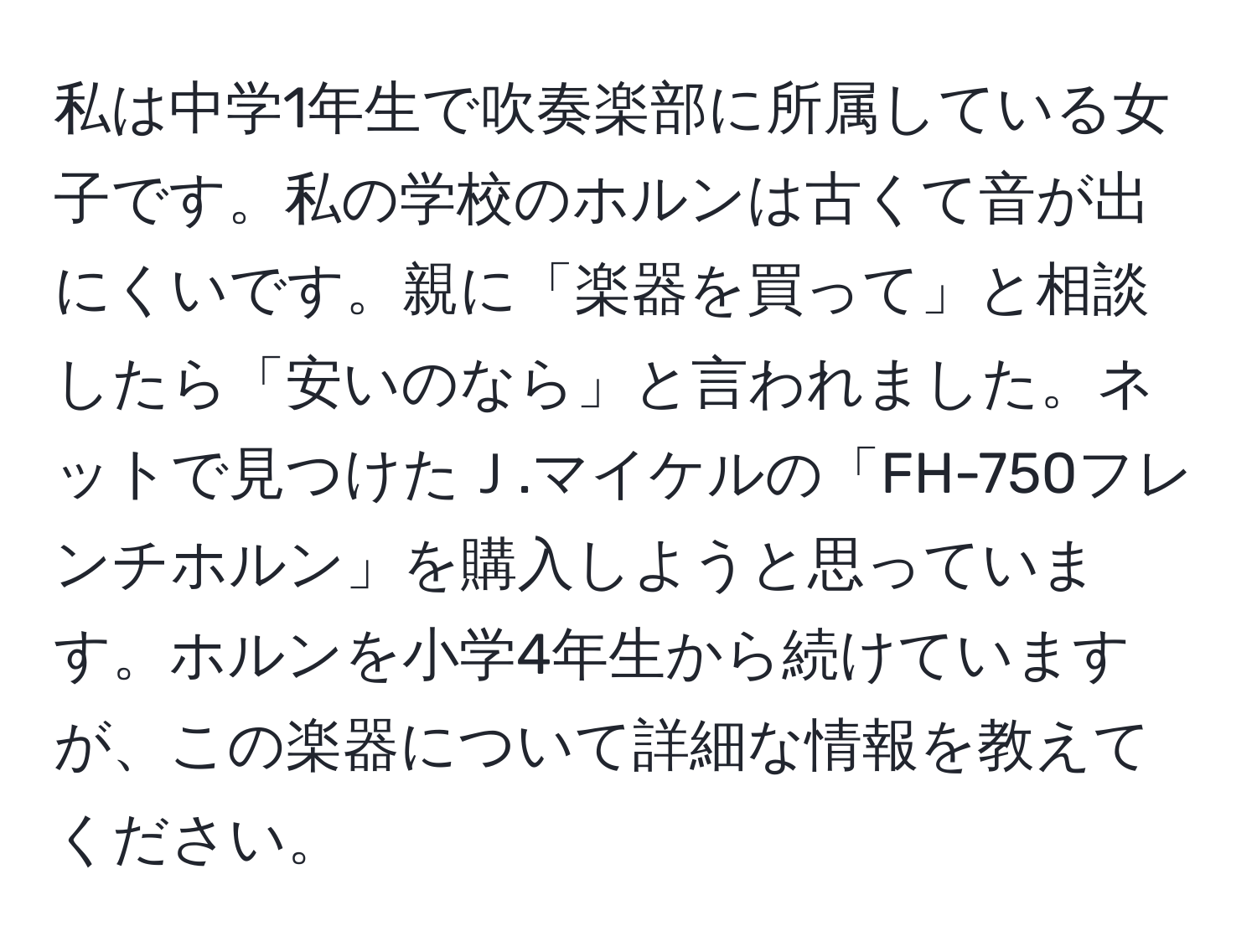 私は中学1年生で吹奏楽部に所属している女子です。私の学校のホルンは古くて音が出にくいです。親に「楽器を買って」と相談したら「安いのなら」と言われました。ネットで見つけたＪ.マイケルの「FH-750フレンチホルン」を購入しようと思っています。ホルンを小学4年生から続けていますが、この楽器について詳細な情報を教えてください。