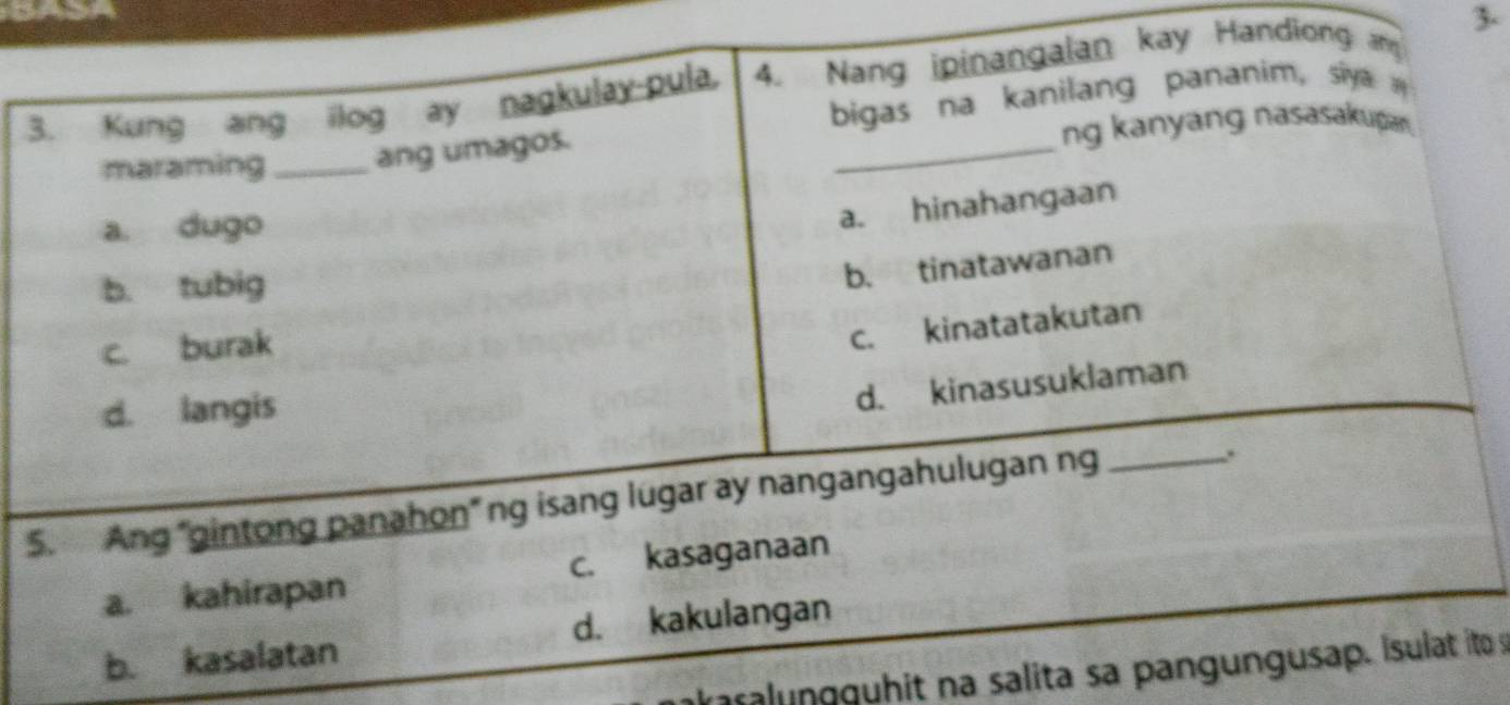 Kung ang ilog ay nagkulay-pula. 4. Nang ipinangalan kay Handiong an 3 -
maraming _ang umagos. bigas na kanilang pananim, siya 
ng kanyang nasasakupan.
a. dugo
a. hinahangaan
b. tubig
b. tinatawanan
c. burak
c. kinatatakutan
d. langis
d. kinasusuklaman
5. Ang 'gintong panahon" ng isang lugar ay nangangahulugan ng_
.
a. kahirapan c. kasaganaan
b. kasalatan d. kakulangan
ka r nguh it na salita sa pangungusap. Isulat ito s