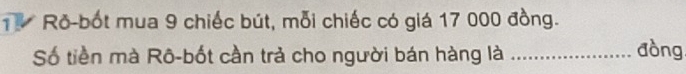 Ro-bốt mua 9 chiếc bút, mỗi chiếc có giá 17 000 đồng. 
Số tiền mà Rô-bốt cần trả cho người bán hàng là_ 
đòng