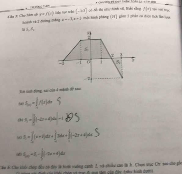 CHUYÊN ĐE DAY THêM TOAN 12 - CTM 2025 
T RUÔNG THPT 
_ 
Cầu 3: Cho hàm số y=f(x) liên tục trên [-3;3] có đồ thị như hình vẽ, Biết rằng f(x) tạo với trục 
hoành và 2 đường thắng x=-3, x=3 một hình phẳng (H) gồm 2 phần có diện tích lần lượt
S_1, S_2
2
S_1
2 3
-3 -1 0 1 S_2
-2
Xét tính đùng, sai của 4 mệnh đề sau: 
(2) S_(x)=∈tlimits _(-2)^2f(x)dx
(b) =f(-2x+4)dx=1S
(∞ S_1=∈tlimits _(-4)^(-2)(x+3)dx+∈tlimits _(-1)^12dx+∈tlimits _1^(2(-2x+4)dx
(0) S_(x))=S_1-∈tlimits _2^3(-2x+4)dx
Cáu 4: Cho khíc chúp đầu có đây là hình vường canh L và chiều cao là h. Chọn trục Ox sao cho gồc 
* cin khểu chóp và trc đi qua tâm của đây, (nha hình dhới).