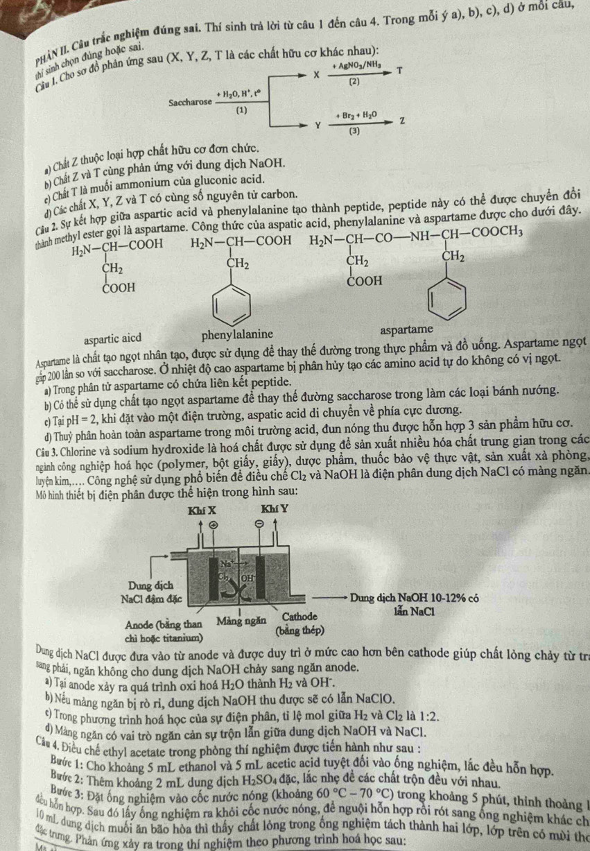 PHÀN II. Câu trắc nghiệm đúng sai. Thí sinh trả lời từ câu 1 đến câu 4. Trong mỗi ý a), b), c), d) ở mỗi câu,
thị sinh chọn đúng hoặc sai.
Cầu I. Cho sơ đồ phản ứng sau (X, Y, Z, T là các chất hữu cơ khác nhau):
AgNO_3/NH_3 T
x (2)
Saccharose frac +H_2O,H^+,t^6(1)
frac +Br_2+H_2O(3) 2
) Chất Z thuộc loại hợp chất hữu cơ đơn chức.
b) Chất Z và T cùng phản ứng với dung dịch NaOH.
) Chất T là muối ammonium của gluconic acid.
d) Các chất X, Y, Z và T có cùng số nguyên tử carbon.
Cu 2. Sự kết hợp giữa aspartic acid và phenylalanine tạo thành peptide, peptide này có thể được chuyển đồi
thành methyl ester gọi là aspartame. Công thức của aspatid, phenylalanine và aspartame được cho dưới đây.
H_2N-CH-COOH
CH_2
COOH
aspartic aicd 
Aspartame là chất tạo ngọt nhân tạo, được sử dụng để thay thế đường trong thực phẩm và đồ uống. Aspartame ngọt
gản 200 lần so với saccharose. Ở nhiệt độ cao aspartame bị phân hủy tạo các amino acid tự do không có vị ngọt.
a) Trong phân tử aspartame có chứa liên kết peptide.
b) Có thể sử dụng chất tạo ngọt aspartame để thay thế đường saccharose trong làm các loại bánh nướng.
c) Tại F _9H=2 4, khi đặt vào một điện trường, aspatic acid di chuyển về phía cực dương.
d) Thuỷ phân hoàn toàn aspartame trong môi trường acid, đun nóng thu được hỗn hợp 3 sản phẩm hữu cơ.
Câu 3. Chlorine và sodium hydroxide là hoá chất được sử dụng để sản xuất nhiều hóa chất trung gian trong các
ngành công nghiệp hoá học (polymer, bột giấy, giấy), dược phẩm, thuốc bảo vệ thực vật, sản xuất xà phòng,
luyện kim,..... Công nghệ sử dụng phổ biến để điều chế Cl₂ và NaOH là điện phân dung dịch NaCl có màng ngăn.
Mô hình thiết bị điện phân được thể hiện trong hình sau:
Dung dịch NaCl được đưa vào từ anode và được duy trì ở mức cao hơn bên cathode giúp chất lỏng chảy từ trị
sang phải, ngăn không cho dung dịch NaOH chảy sang ngăn anode.
a) Tại anode xảy ra quá trình oxi hoá H_2O thành H_2 và OH².
b) Nếu mảng ngăn bị rò rỉ, dung dịch NaOH thu được sẽ có lẫn NaClO.
e) Trong phương trình hoá học của sự điện phân, tỉ lệ mol giữa H_2 và Cl_2 là 1:2.
d) Màng ngăn có vai trò ngăn cản sự trộn lẫn giữa dung dịch NaOH và NaCl.
Câu 4, Điều chế ethyl acetate trong phòng thí nghiệm được tiến hành như sau :
Bước 1: Cho khoảng 5 mL ethanol và 5 mL acetic acid tuyệt đối vào ống nghiệm, lắc đều hỗn hợp.
Bước 2: Thêm khoảng 2 mL dung dịch H_2SO_4 đặc, lắc nhẹ đề các chất trộn đều với nhau.
Bước 3: Đặt ống nghiệm vào cốc nước nóng (khoảng 60°C-70°C) trong khoảng 5 phút, thỉnh thoảng 1
đều hỗn hợp. Sau đó lấy ông nghiệm ra khỏi cốc nước nóng, để nguội hỗn hợp rồi rót sang ống nghiệm khác ch
10 mL dung dịch muối ăn bão hòa thì thấy chất lỏng trong ống nghiệm tách thành hai lớp, lớp trên có mưi thể
đặc trưng. Phản ứng xảy ra trong thí nghiệm theo phương trình hoá học sau:
46