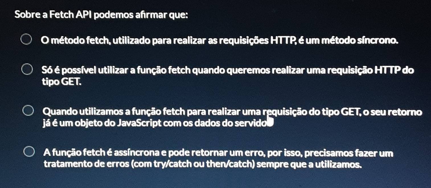 Sobre a Fetch API podemos afrmar que:
O método fetch, utilizado para realizar as requisições HTTP é um método síncrono.
Só é possível utilizar a função fetch quando queremos realizar uma requisição HTTP do
tipo GET.
Quando utilizamos a função fetch para realizar uma requisição do tipo GET, o seu retorno
já é um objeto do JavaScript com os dados do servidos
A função fetch é assíncrona e pode retornar um erro, por isso, precisamos fazer um
tratamento de erros (com try/catch ou then/catch) sempre que a utilizamos.